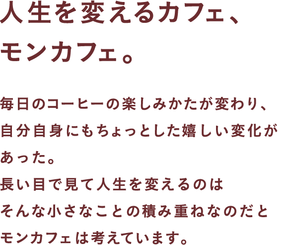 人生を変えるカフェ、モンカフェ。毎日のコーヒーの楽しみかたが変わり、自分自身にもちょっとした嬉しい変化があった。長い目で見て人生を変えるのはそんな小さなことの積み重ねなのだとモンカフェは考えています。