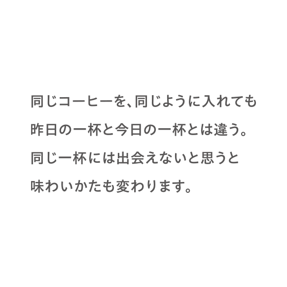 同じコーヒーを、同じように入れても昨日の一杯と今日の一杯とは違う。同じ一杯には出会えないと思うと味わいかたも変わります。