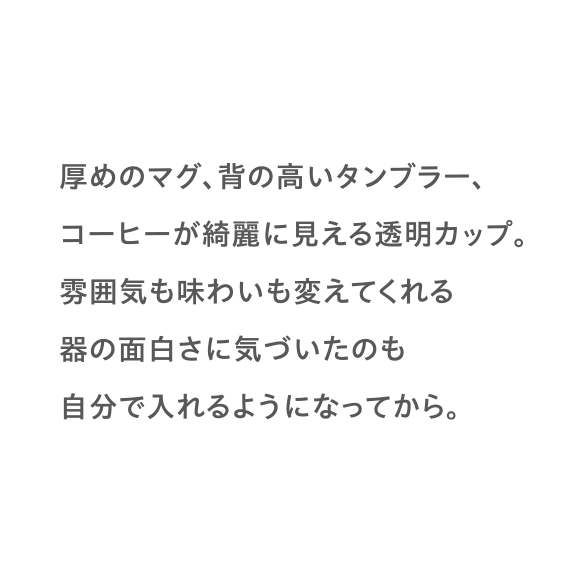 厚めのマグ、背の高いタンブラー、コーヒーが綺麗に見える透明カップ。雰囲気も味わいも変えてくれる器の面白さに気づいたのも自分で入れるようになってから。