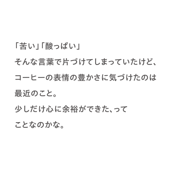 「苦い」「酸っぱい」そんな言葉で片づけてしまっていたけど、コーヒーの表情の豊かさに気づけたのは最近のこと。少しだけ心に余裕ができた、ってことなのかな。