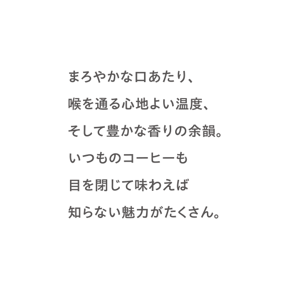 まろやかな口あたり、喉を通る心地よい温度、そして豊かな香りの余韻。いつものコーヒーも目を閉じて味わえば知らない魅力がたくさん。