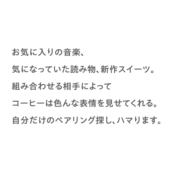 お気に入りの音楽、気になっていた読み物、新作スイーツ。組み合わせる相手によってコーヒーは色んな表情を見せてくれる。自分だけのペアリング探し、ハマります。