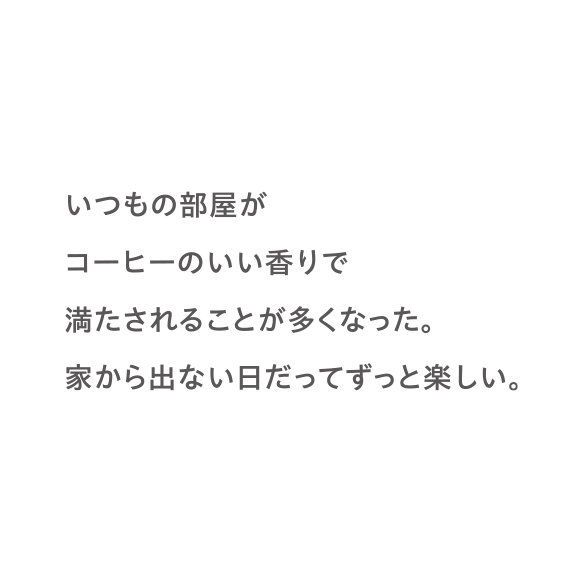 いつもの部屋がコーヒーのいい香りで満たされることが多くなった。家から出ない日だってずっと楽しい。