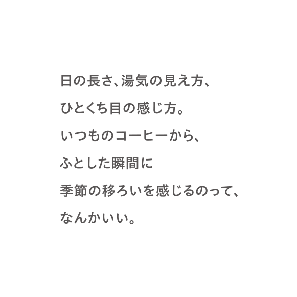 日の長さ、湯気の見え方、ひとくち目の感じ方。いつものコーヒーから、ふとした瞬間に季節の移ろいを感じるのって、なんかいい。