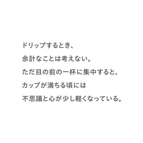 ドリップするとき、余計なことは考えない。ただ目の前の一杯に集中すると、カップが満ちる頃には不思議と心が少し軽くなっている。