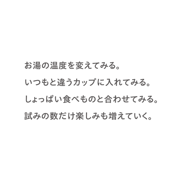 お湯の温度を変えてみる。いつもと違うカップに入れてみる。しょっぱい食べものと合わせてみる。試みの数だけ楽しみも増えていく。