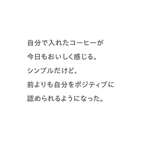 自分で入れたコーヒーが今日もおいしく感じる。シンプルだけど、前よりも自分をポジティブに認められるようになった。