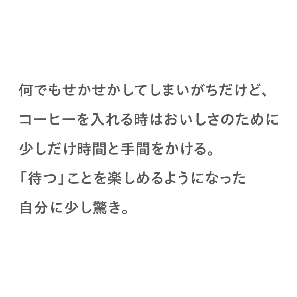 何でもせかせかしてしまいがちだけど、コーヒーを入れる時はおいしさのために少しだけ時間と手間をかける。「待つ」ことを楽しめるようになった自分に少し驚き。