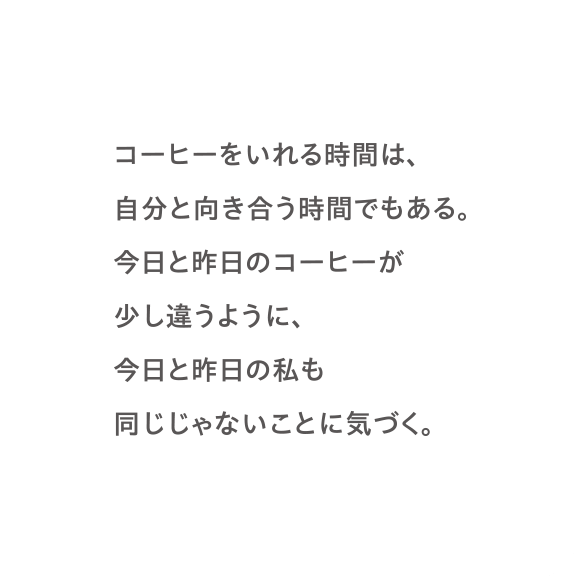 コーヒーをいれる時間は、自分と向き合う時間でもある。今日と昨日のコーヒーが少し違うように、今日と昨日の私も同じじゃないことに気づく。