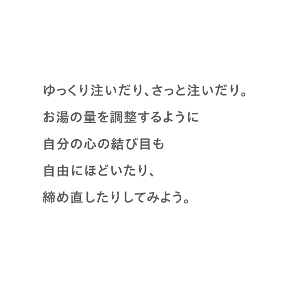 ゆっくり注いだり、さっと注いだり。お湯の量を調整するように自分の心の結び目も自由にほどいたり、締め直したりしてみよう。