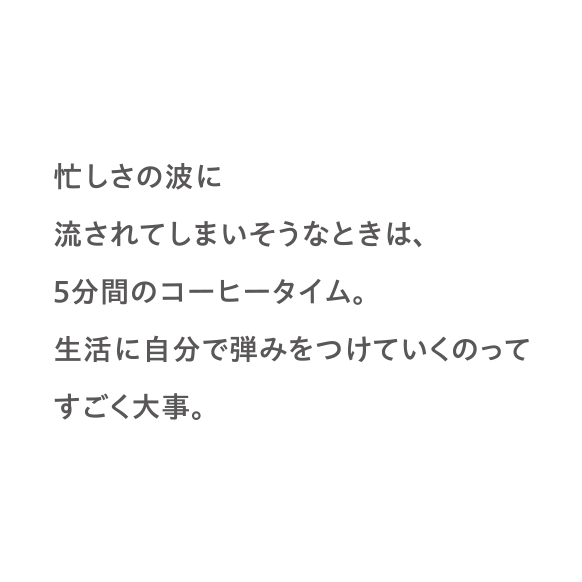 忙しさの波に流されてしまいそうなときは、5分間のコーヒータイム。生活に自分で弾みをつけていくのってすごく大事。