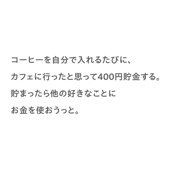 コーヒーを自分で入れるたびに、カフェに行ったと思って400円貯金する。貯まったら他の好きなことにお金を使おうっと。