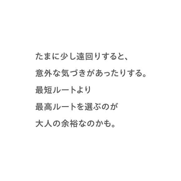 たまに少し遠回りすると、意外な気づきがあったりする。最短ルートより最高ルートを選ぶのが大人の余裕なのかも。