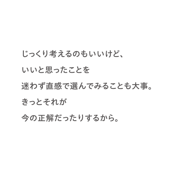 じっくり考えるのもいいけど、いいと思ったことを迷わず直感で選んでみることも大事。きっとそれが今の正解だったりするから。