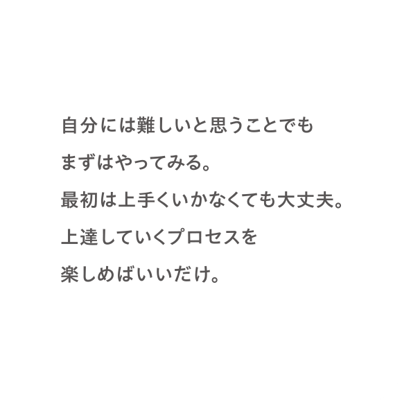 自分には難しいと思うことでもまずはやってみる。最初は上手くいかなくても大丈夫。上達していくプロセスを楽しめばいいだけ。