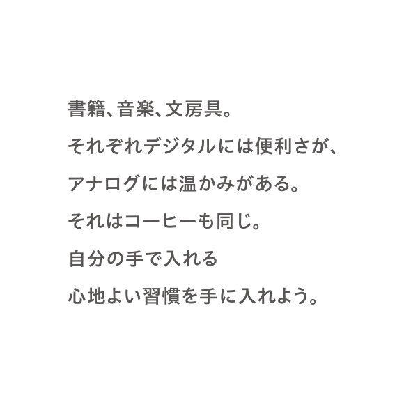 書籍、音楽、文房具。それぞれデジタルには便利さが、アナログには温かみがある。それはコーヒーも同じ。自分の手で入れる心地よい習慣を手に入れよう。