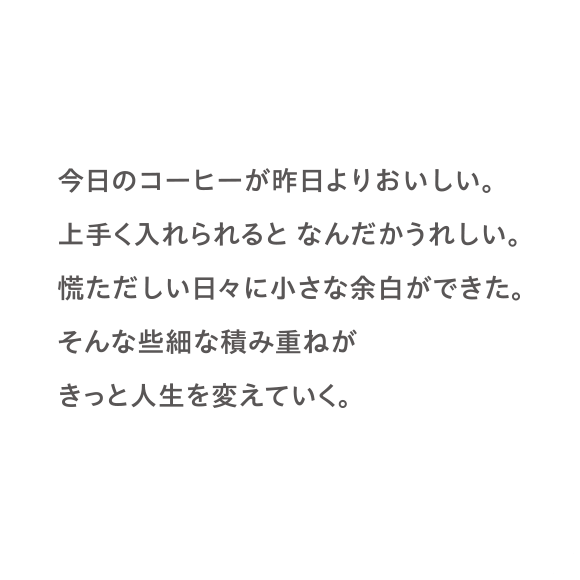今日のコーヒーが昨日よりおいしい。上手く入れられるとなんだかうれしい。慌ただしい日々に小さな余白ができた。そんな些細な積み重ねがきっと人生を変えていく。
