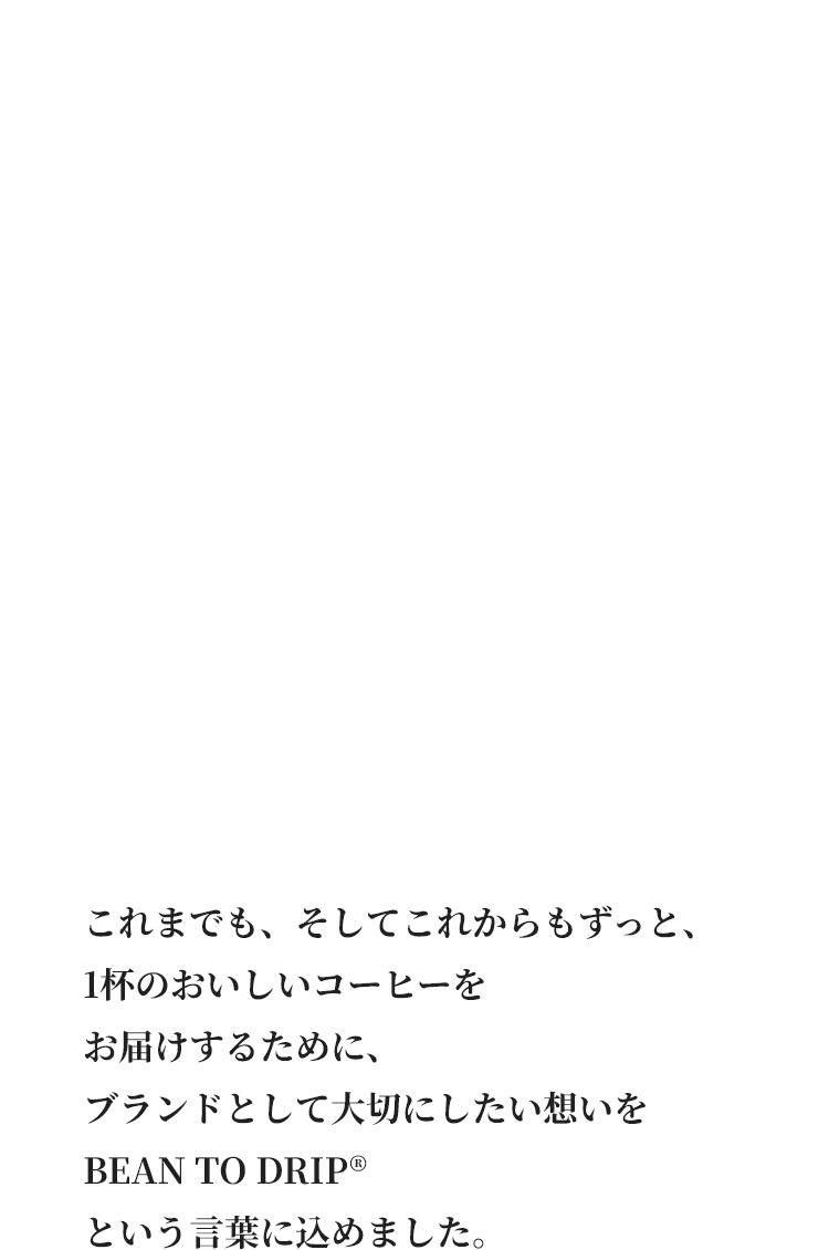 これまでも、そしてこれからもずっと、1杯のおいしいコーヒーをお届けするために、ブランドとして大切にしたい想いをBEAN TO DRIP&reg;という言葉に込めました。