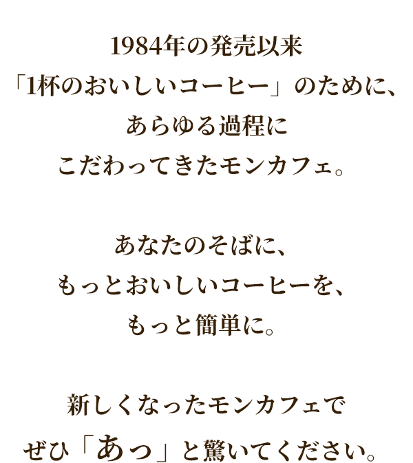 1984年の発売以来「1杯のおいしいコーヒー」のために、あらゆる過程にこだわってきたモンカフェ。あなたのそばに、もっとおいしいコーヒーを、もっと簡単に。新しくなったモンカフェでぜひ「あっ」と驚いてください。