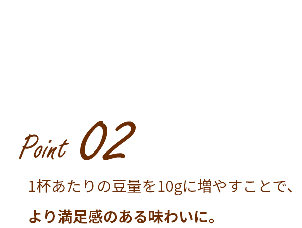 Point 02 1杯あたりの豆量を10gに増やすことで、より満足感のある味わいに。
