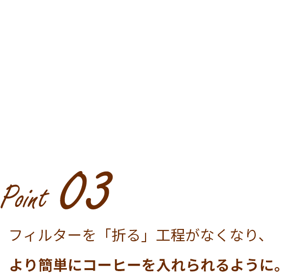 Point 03 フィルターを「折る」工程がなくなり、より簡単にコーヒーを入れられるように。